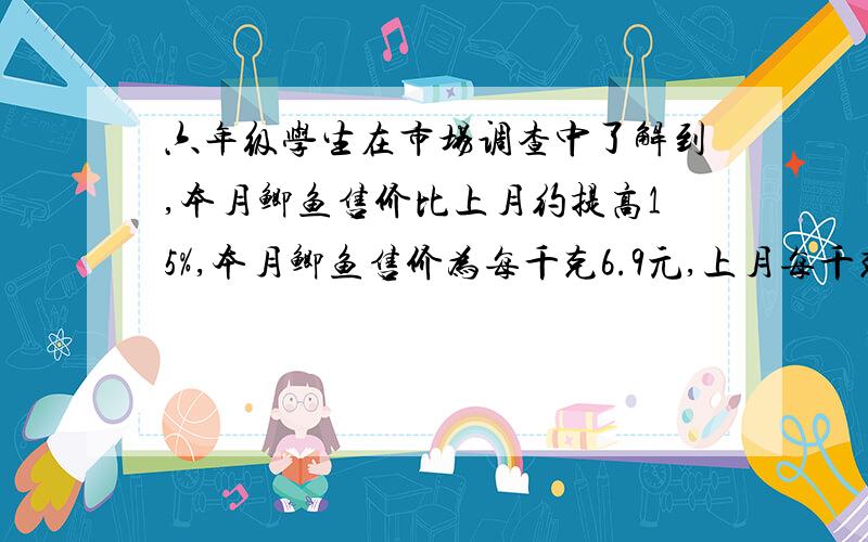 六年级学生在市场调查中了解到,本月鲫鱼售价比上月约提高15%,本月鲫鱼售价为每千克6.9元,上月每千克售价多少元