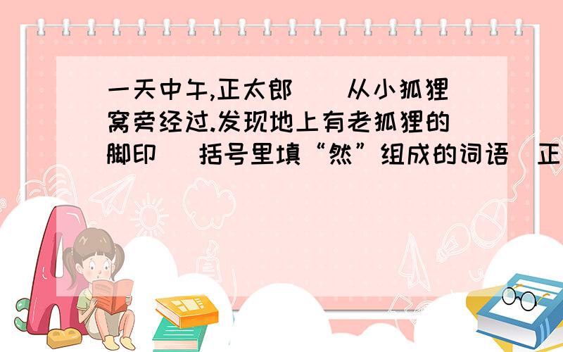 一天中午,正太郎（）从小狐狸窝旁经过.发现地上有老狐狸的脚印 （括号里填“然”组成的词语）正太郎决定给饿着肚子的老狐狸投送食物.每逢家里做过油肉、炸豆腐什么的,他就留下一些,