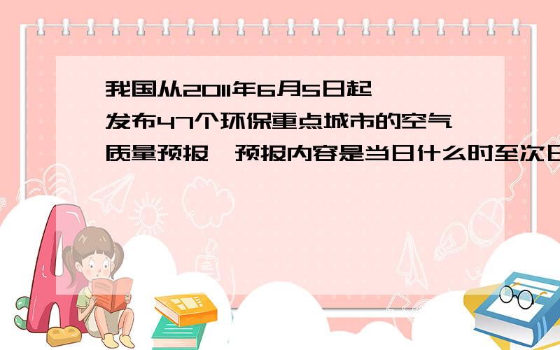 我国从2011年6月5日起,发布47个环保重点城市的空气质量预报,预报内容是当日什么时至次日什么时各城市的包括呐三个