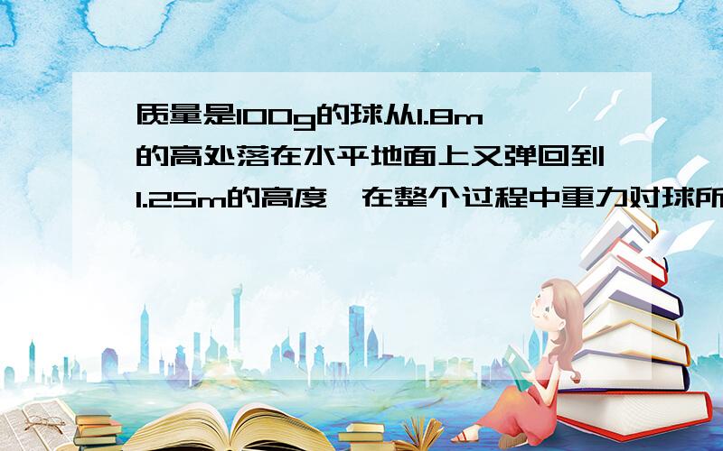 质量是100g的球从1.8m的高处落在水平地面上又弹回到1.25m的高度,在整个过程中重力对球所做的功是多少?球的重力势能变化了多少