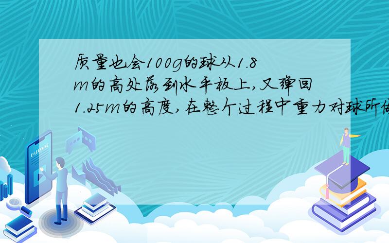 质量也会100g的球从1.8m的高处落到水平板上,又弹回1.25m的高度,在整个过程中重力对球所做的功为多少?