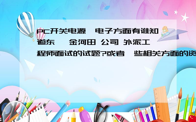 PC开关电源,电子方面有谁知道东莞 金河田 公司 外派工程师面试的试题?或者一些相关方面的资料……急!或者电子方面面试的试题或者范围也可以 谁知道PC开关电源工程师方面的面试的范围,