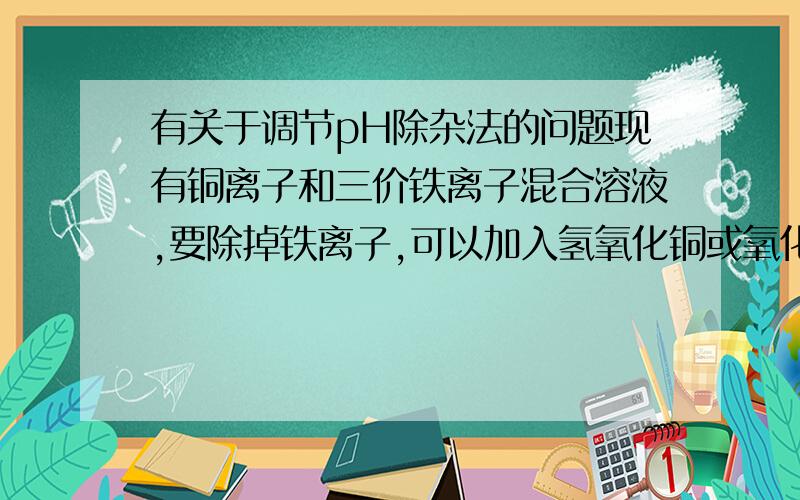 有关于调节pH除杂法的问题现有铜离子和三价铁离子混合溶液,要除掉铁离子,可以加入氢氧化铜或氧化铜,为什么呢?