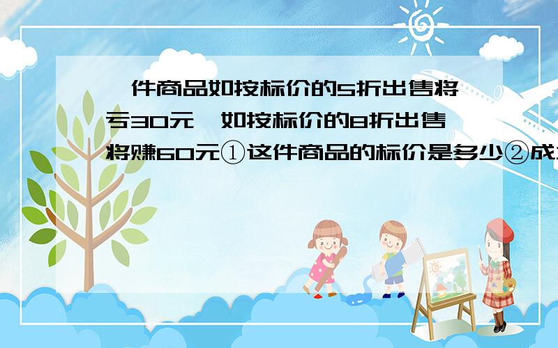 一件商品如按标价的5折出售将亏30元,如按标价的8折出售将赚60元①这件商品的标价是多少②成本是多少?为了保证不亏,最多能打几折?