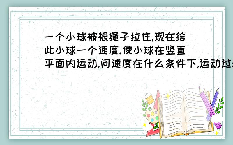 一个小球被根绳子拉住,现在给此小球一个速度.使小球在竖直平面内运动,问速度在什么条件下,运动过程中绳子一直受小球拉力注意：这题只是说小球在竖直平面内运动没有说一定做完整的圆