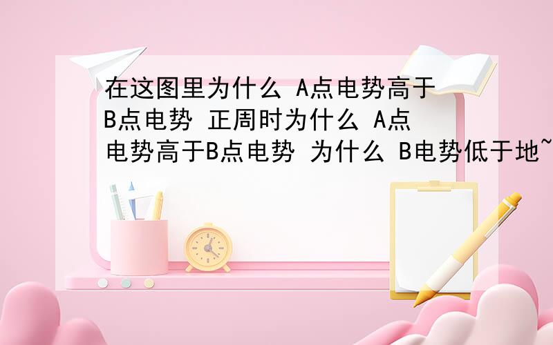 在这图里为什么 A点电势高于B点电势 正周时为什么 A点电势高于B点电势 为什么 B电势低于地~