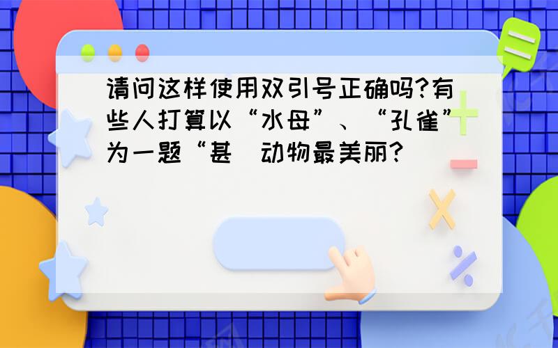 请问这样使用双引号正确吗?有些人打算以“水母”、“孔雀”为一题“甚麼动物最美丽?