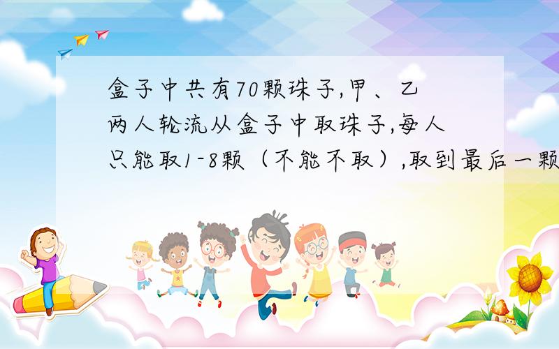 盒子中共有70颗珠子,甲、乙两人轮流从盒子中取珠子,每人只能取1-8颗（不能不取）,取到最后一颗珠子的人获胜.甲想获胜,该先取还是后取?怎么取?如果盒子里面有90颗,甲想获胜,该先取还是后