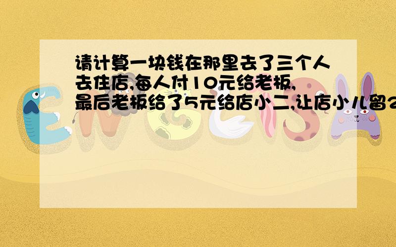 请计算一块钱在那里去了三个人去住店,每人付10元给老板,最后老板给了5元给店小二,让店小儿留2元给自己,再把剩余的3元平均给住店的3人.而住店的3人是9元一个人,这样算老板就收了27元.再