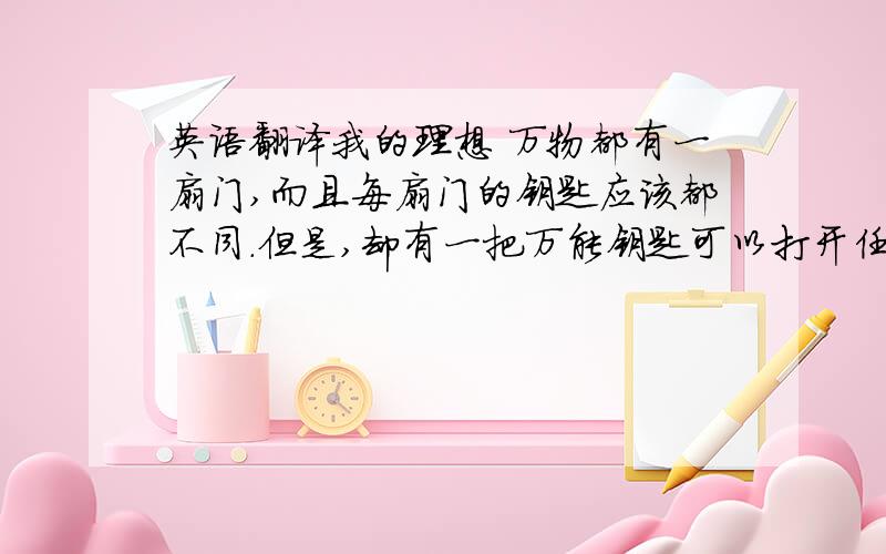 英语翻译我的理想 万物都有一扇门,而且每扇门的钥匙应该都不同.但是,却有一把万能钥匙可以打开任意一扇门,它就是“理想,”远大的理想就是开启万物的钥匙.小时候,我在妈妈的辅导下一