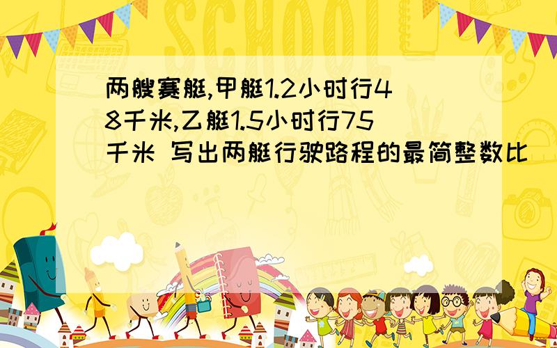 两艘赛艇,甲艇1.2小时行48千米,乙艇1.5小时行75千米 写出两艇行驶路程的最简整数比