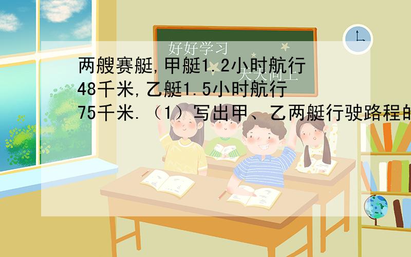 两艘赛艇,甲艇1.2小时航行48千米,乙艇1.5小时航行75千米.（1）写出甲、乙两艇行驶路程的最简整数比2.写出乙艇行驶路程和时间的最简单的整数比,并求出比值