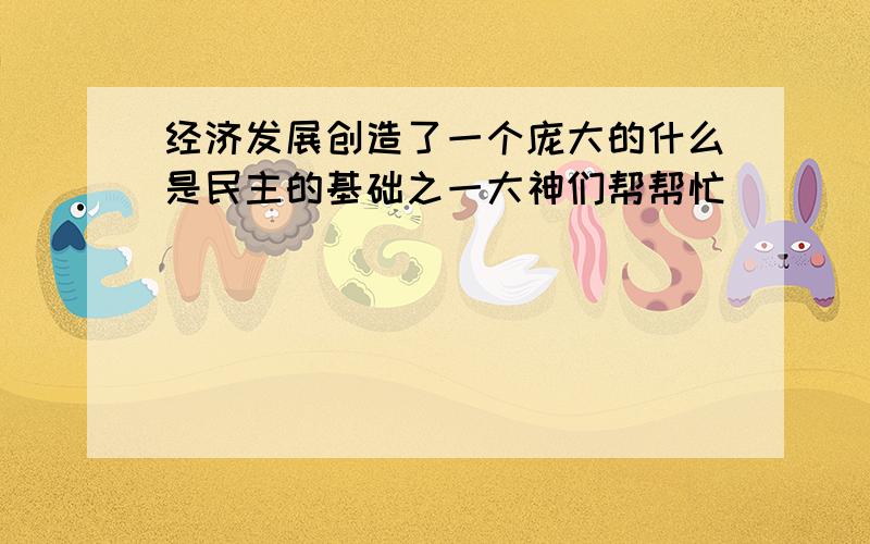 经济发展创造了一个庞大的什么是民主的基础之一大神们帮帮忙