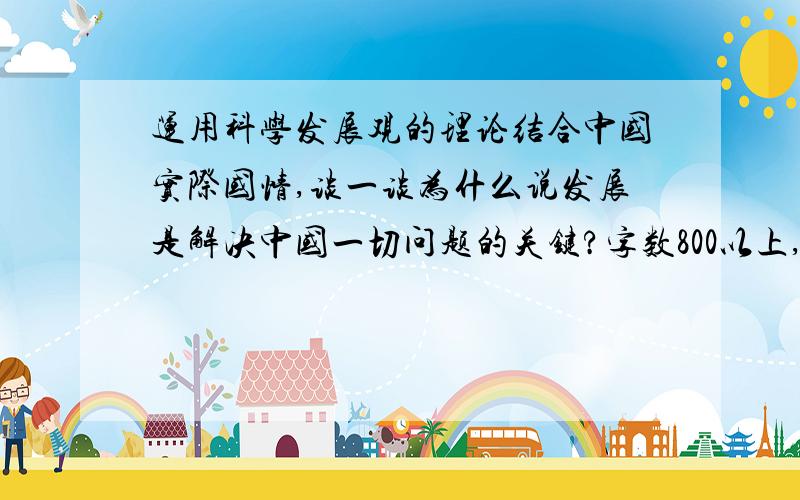 运用科学发展观的理论结合中国实际国情,谈一谈为什么说发展是解决中国一切问题的关键?字数800以上,希望尽快,好了追加100分!