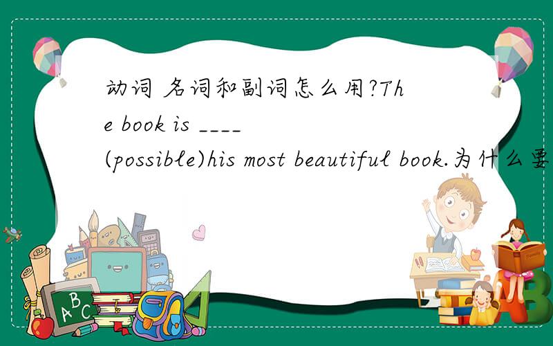 动词 名词和副词怎么用?The book is ____(possible)his most beautiful book.为什么要填possibly?为什么要填副词?这里包括什么语法吗?这两个有什么区别?The car wouldn't start ,so _____(final) we decided to go there on foo