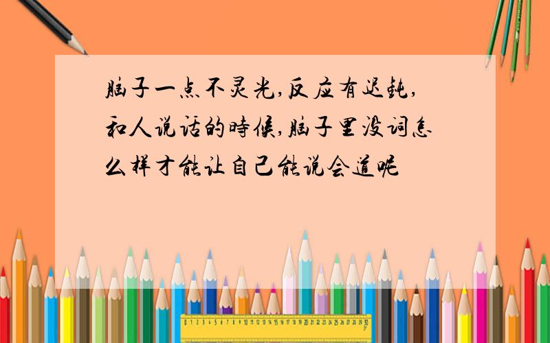 脑子一点不灵光,反应有迟钝,和人说话的时候,脑子里没词怎么样才能让自己能说会道呢