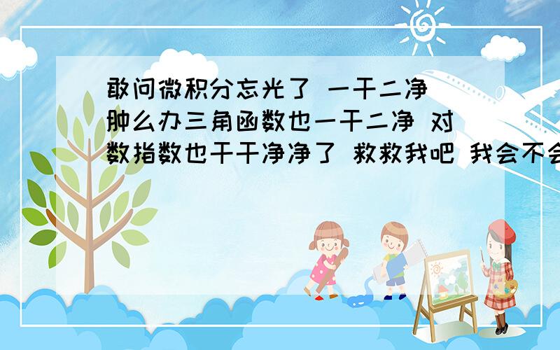 敢问微积分忘光了 一干二净 肿么办三角函数也一干二净 对数指数也干干净净了 救救我吧 我会不会得老年痴呆了 我问过别人了 但是我真的忘了 各种函数的各种图像也忘干净了 我小时候不