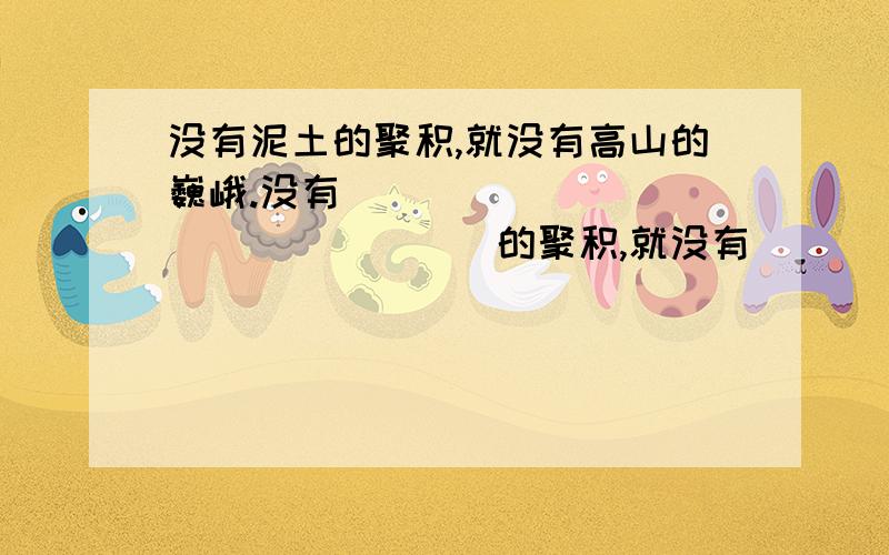 没有泥土的聚积,就没有高山的巍峨.没有_________________的聚积,就没有_______________________.仿句