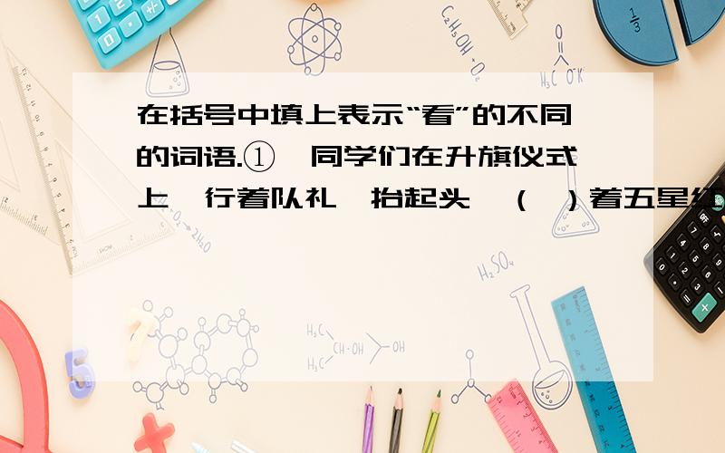 在括号中填上表示“看”的不同的词语.①、同学们在升旗仪式上,行着队礼,抬起头,（ ）着五星红旗. ②、课堂上,同学们（ ）着老师,认真听老师讲故事. ③、老麻雀在树枝上（ ）着地面上的