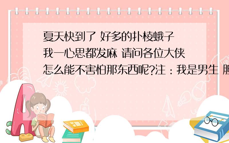 夏天快到了 好多的扑棱蛾子 我一心思都发麻 请问各位大侠怎么能不害怕那东西呢?注：我是男生 胆子还不算小 基本不害怕看鬼片 不害怕毛毛虫 蜘蛛之类的昆虫就是怕 扑棱蛾子