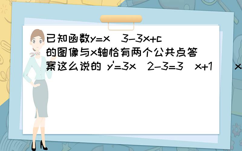 已知函数y=x^3-3x+c的图像与x轴恰有两个公共点答案这么说的 y'=3x^2-3=3(x+1)(x-1)极大值点为x=-1、极小值点为x=1.极大极为y(-1)=2+c、极小值为y(1)=-2+c.若函数y=x^3-3x+c的图像与x轴恰有两个公共点,则2+c=