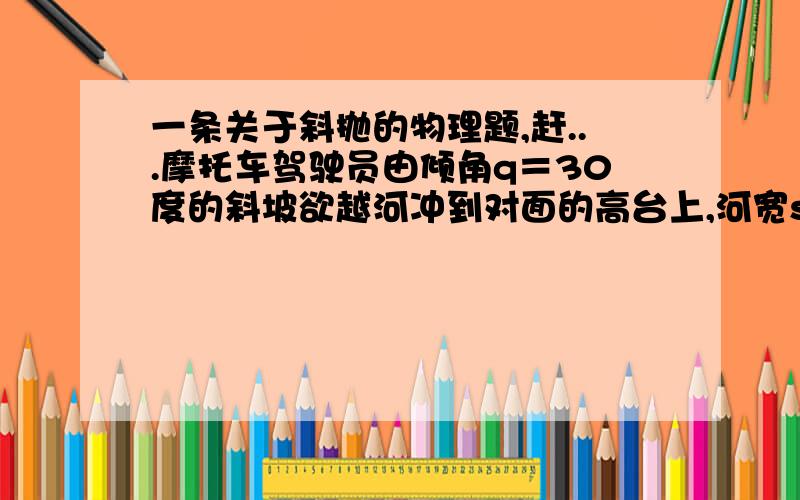 一条关于斜抛的物理题,赶...摩托车驾驶员由倾角q＝30度的斜坡欲越河冲到对面的高台上,河宽s＝15m,高台比坡顶高h＝2m,问：摩托车至少以多大的速度离开斜坡?（g取10m/s的平方）