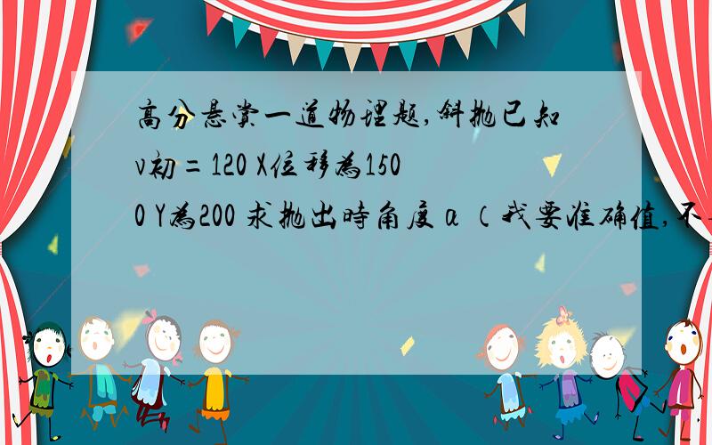 高分悬赏一道物理题,斜抛已知v初=120 X位移为1500 Y为200 求抛出时角度α（我要准确值,不要光说思路.）