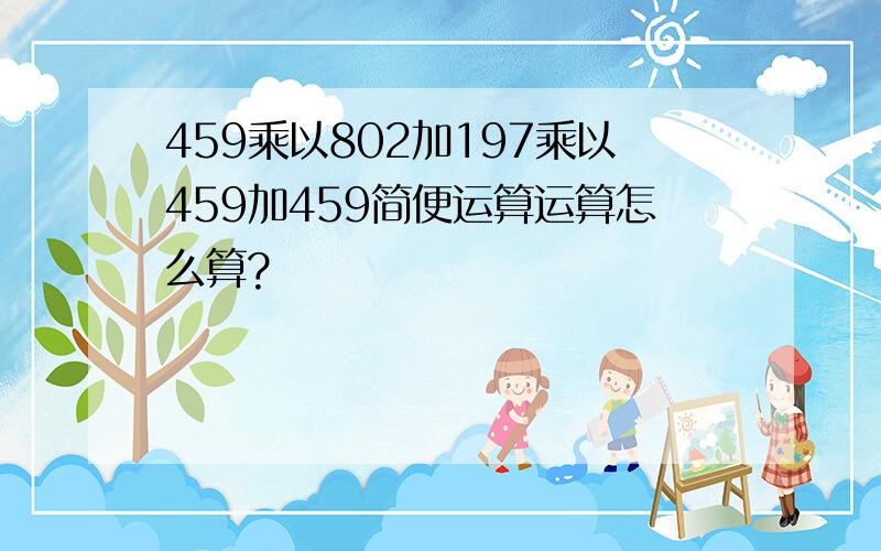 459乘以802加197乘以459加459简便运算运算怎么算?