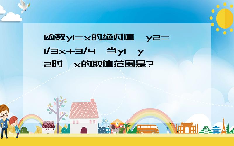 函数y1=x的绝对值,y2=1/3x+3/4,当y1〉y2时,x的取值范围是?