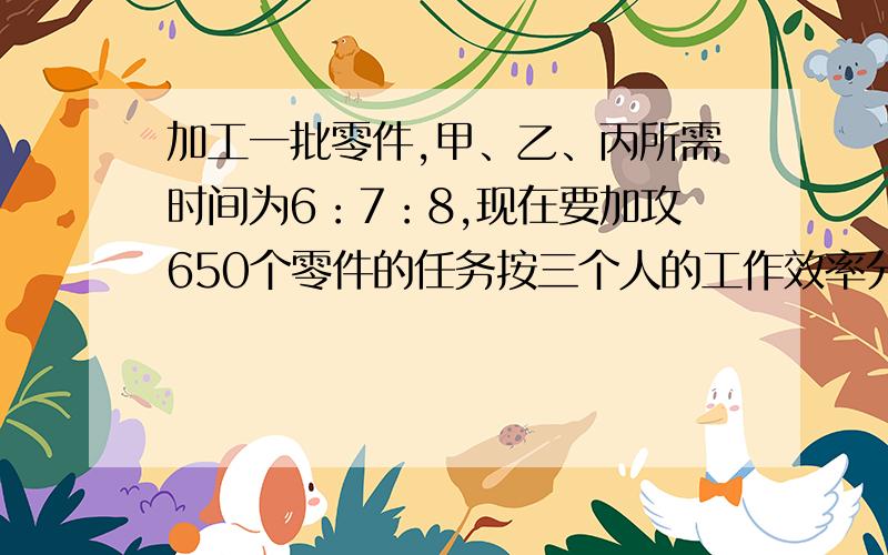 加工一批零件,甲、乙、丙所需时间为6：7：8,现在要加攻650个零件的任务按三个人的工作效率分配,使其同使其同时完成,那么甲乙丙各应加工?个（打错了,加工3650个,不是650个）