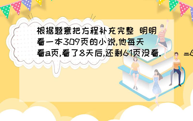 根据题意把方程补充完整 明明看一本309页的小说,他每天看a页,看了8天后,还剩61页没看.（ ）=61（ ）=309