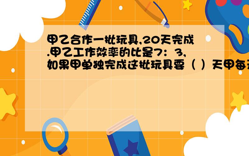 甲乙合作一批玩具,20天完成.甲乙工作效率的比是7：3,如果甲单独完成这批玩具要（ ）天甲每天完成这项工程的（ ）.（填分数）