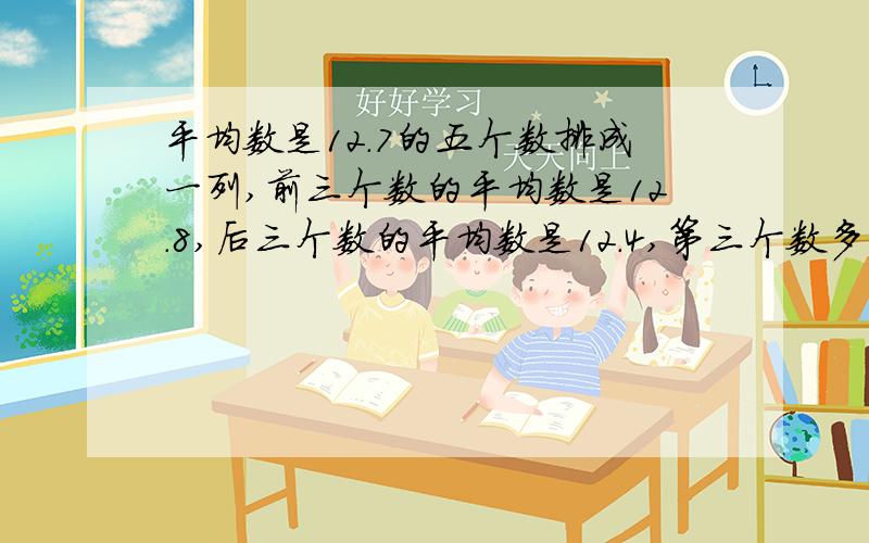 平均数是12.7的五个数排成一列,前三个数的平均数是12.8,后三个数的平均数是12.4,第三个数多少?最好不要用方程,我会了,最简单的方法,我分不多,就只有一百多,回答的好我把剩余的五十多都给