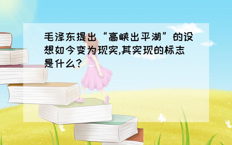 毛泽东提出“高峡出平湖”的设想如今变为现实,其实现的标志是什么?