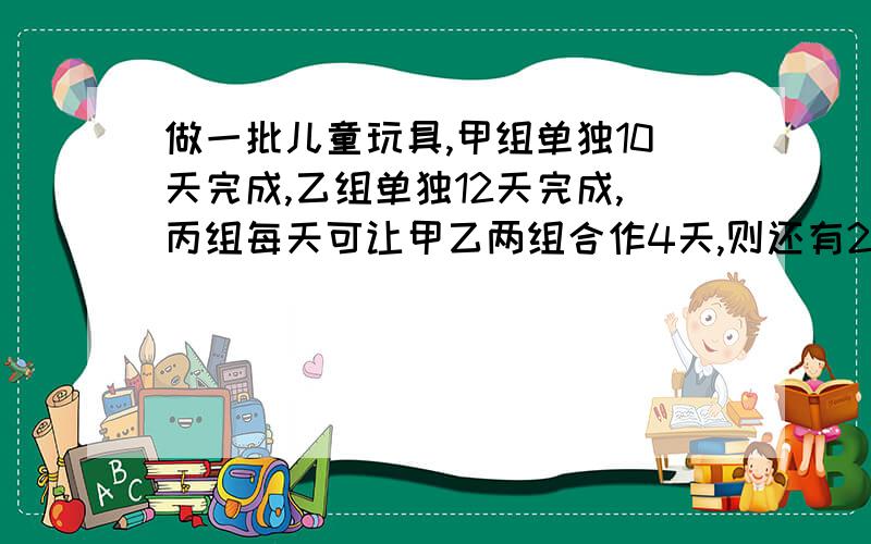 做一批儿童玩具,甲组单独10天完成,乙组单独12天完成,丙组每天可让甲乙两组合作4天,则还有256件没完成希望大家列一下计算步骤啊.谢谢了哦