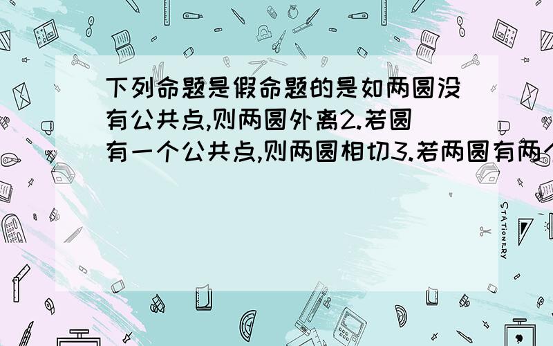 下列命题是假命题的是如两圆没有公共点,则两圆外离2.若圆有一个公共点,则两圆相切3.若两圆有两个公共点,则两圆相交4.若两个圆有三个公共点,则两圆重合