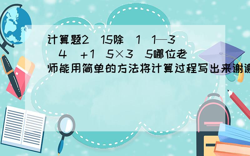 计算题2／15除（1．1—3／4）＋1／5×3／5哪位老师能用简单的方法将计算过程写出来谢谢