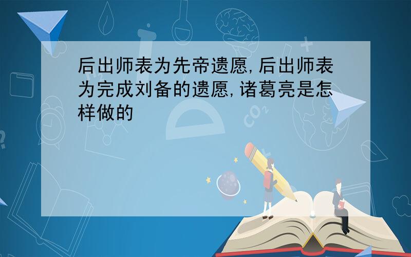 后出师表为先帝遗愿,后出师表为完成刘备的遗愿,诸葛亮是怎样做的