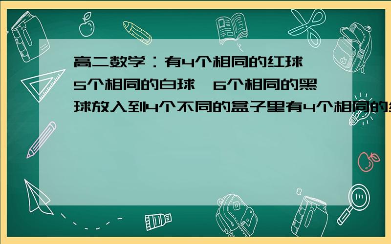 高二数学：有4个相同的红球,5个相同的白球,6个相同的黑球放入到4个不同的盒子里有4个相同的红球,5个相同的白球,6个相同的黑球放入到4个不同的盒子里,每个盒子中小球的颜色齐全,则不同