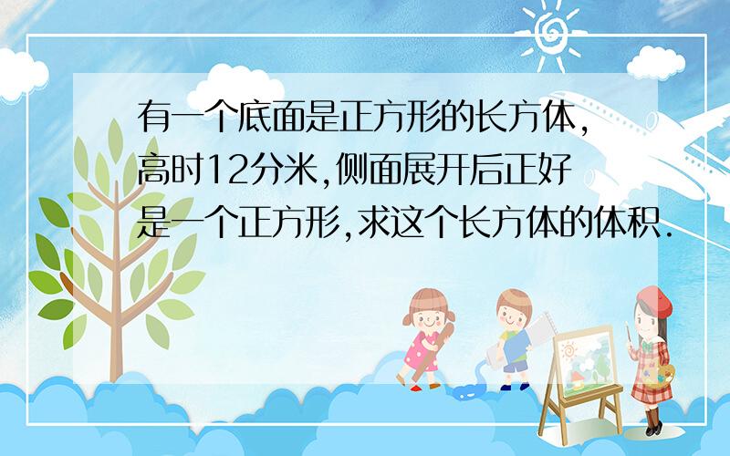 有一个底面是正方形的长方体,高时12分米,侧面展开后正好是一个正方形,求这个长方体的体积.