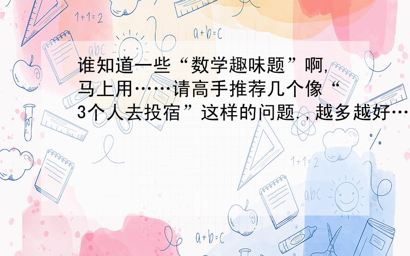 谁知道一些“数学趣味题”啊,马上用……请高手推荐几个像“3个人去投宿”这样的问题.,越多越好……