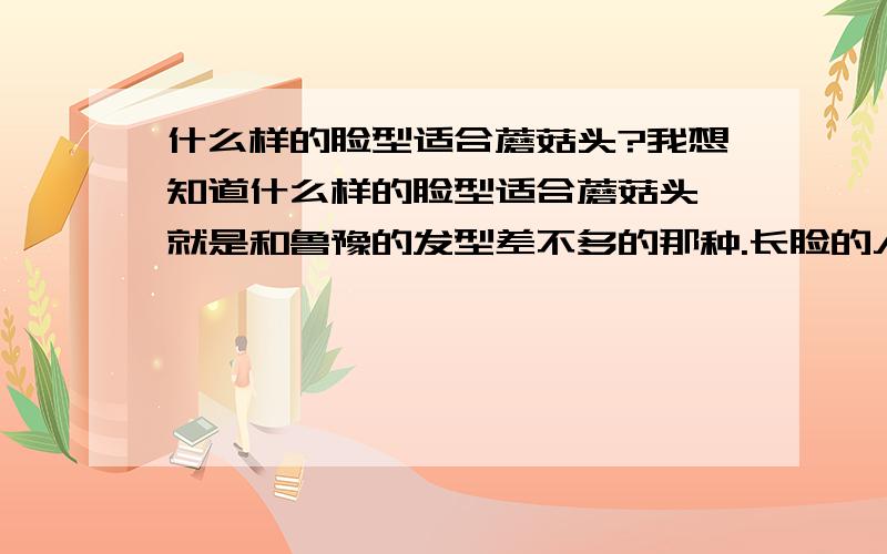 什么样的脸型适合蘑菇头?我想知道什么样的脸型适合蘑菇头,就是和鲁豫的发型差不多的那种.长脸的人适合吗?还有20岁的人梳那种头发会不会显老阿?其实我也不算长脸,就是类似瓜子脸,但是