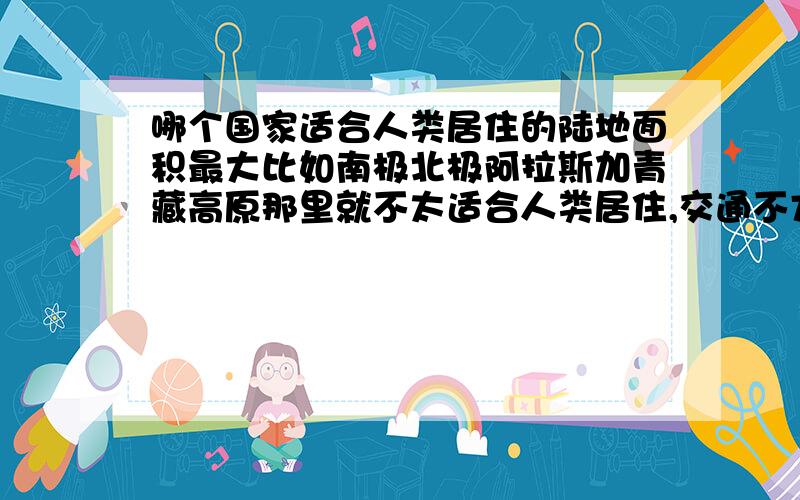 哪个国家适合人类居住的陆地面积最大比如南极北极阿拉斯加青藏高原那里就不太适合人类居住,交通不方便天气恶劣不能耕种的也包括