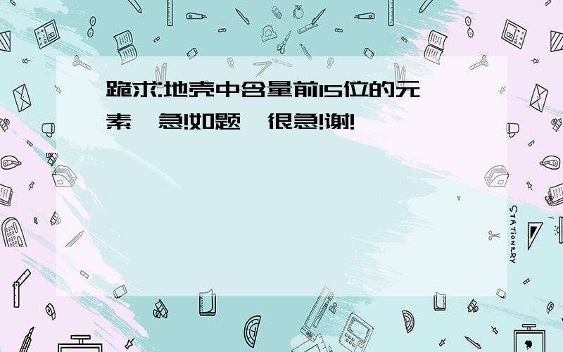 跪求:地壳中含量前15位的元素,急!如题,很急!谢!