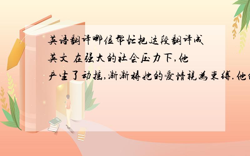 英语翻译哪位帮忙把这段翻译成英文 在强大的社会压力下,他产生了动摇,渐渐将她的爱情视为束缚.他的感情开始冷淡下来,她察觉到了这点.她感到生活中的最后一个依靠失落了,于是她的精神