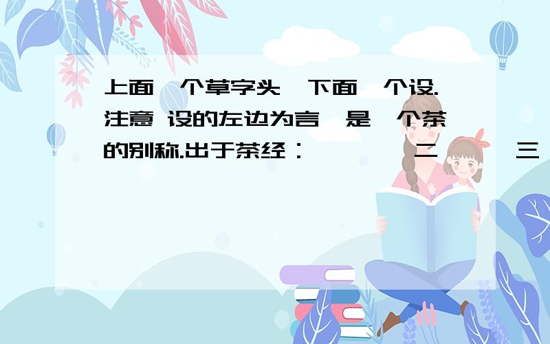 上面一个草字头,下面一个设.注意 设的左边为言,是一个茶的别称.出于茶经：一曰荼,二曰槚,三曰（ ）,四曰茗,五曰荈.