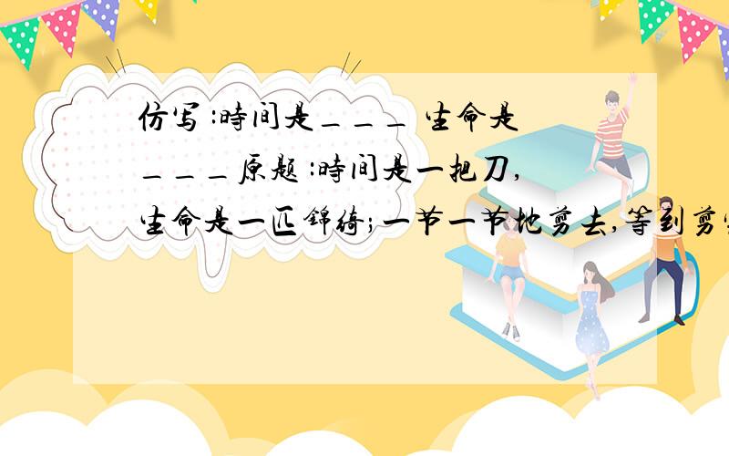 仿写 :时间是___ 生命是___原题 :时间是一把刀,生命是一匹锦绮;一节一节地剪去,等到剪完的时候,把一堆破布付之一炬!时间是一根铁鞭,生命是一树繁花;一朵一朵的击落,等到击完的时候,把满