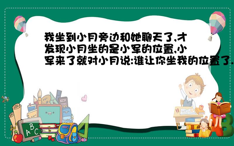 我坐到小月旁边和她聊天了,才发现小月坐的是小军的位置,小军来了就对小月说:谁让你坐我的位置了.笑着说的.我看见小军来了就走了,小军看见我走了他也不说了,也走了.我是女生