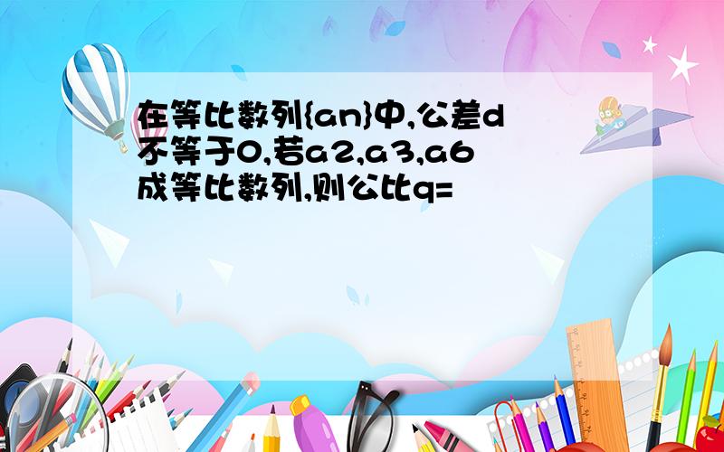 在等比数列{an}中,公差d不等于0,若a2,a3,a6成等比数列,则公比q=