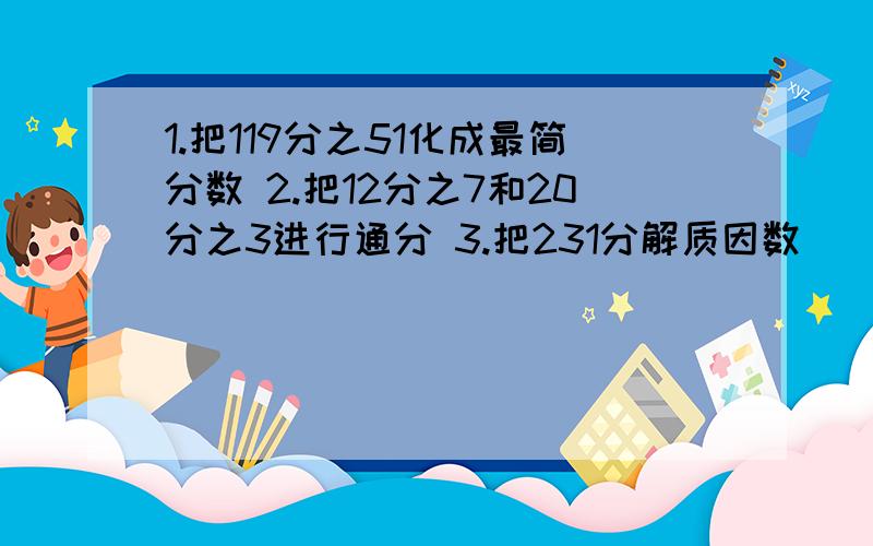 1.把119分之51化成最简分数 2.把12分之7和20分之3进行通分 3.把231分解质因数